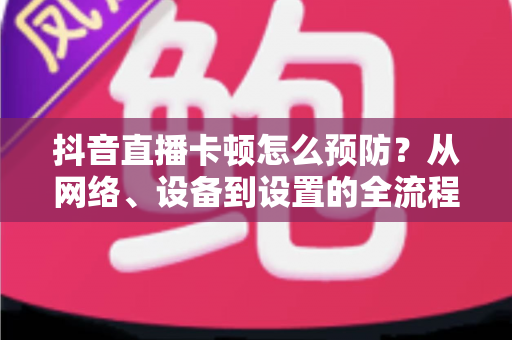 抖音直播卡顿怎么预防?从网络、设备到设置的全流程防卡顿实用指南 抖音直播卡顿怎么预防?从网络、设备到设置的全流程防卡顿实用指南