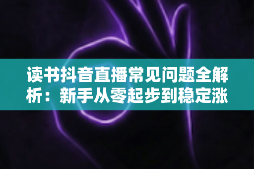 读书抖音直播常见问题全解析:新手从零起步到稳定涨粉变现的实战指南 读书抖音直播常见问题全解析:新手从零起步到稳定涨粉变现的实战指南