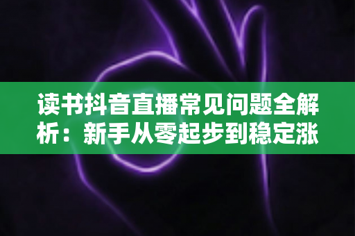 读书抖音直播常见问题全解析：新手从零起步到稳定涨粉变现的实战指南