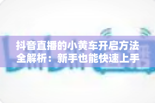 抖音直播的小黄车开启方法全解析：新手也能快速上手的直播带货入门指南