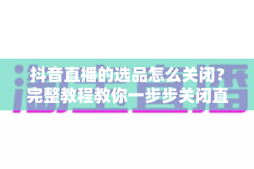 抖音直播的选品怎么关闭？完整教程教你一步步关闭直播选品与商品分享功能