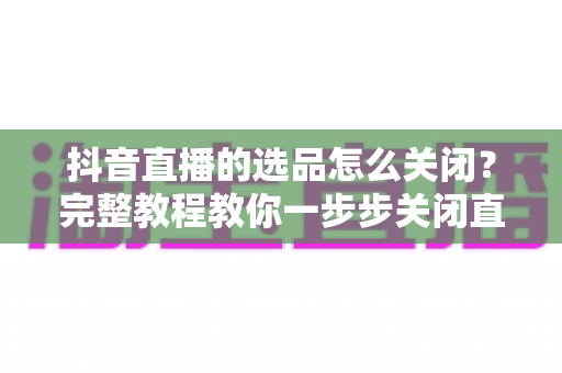 抖音直播的选品怎么关闭？完整教程教你一步步关闭直播选品与商品分享功能