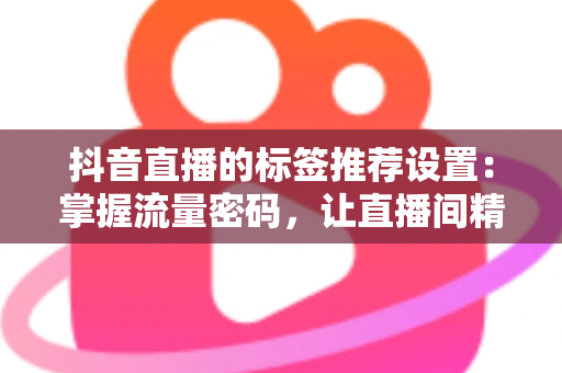 抖音直播的标签推荐设置:掌握流量密码,让直播间精准触达目标观众的完整指南 抖音直播的标签推荐设置:掌握流量密码,让直播间精准触达目标观众的完整指南