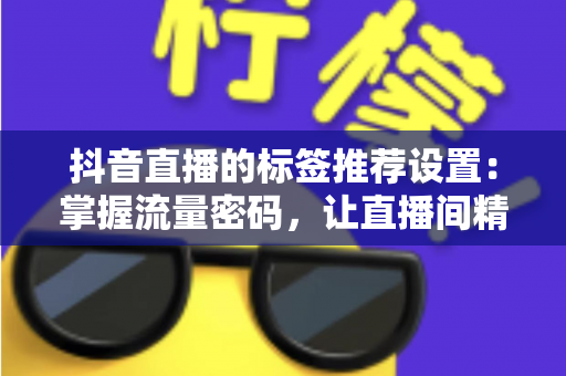 抖音直播的标签推荐设置:掌握流量密码,让直播间精准触达目标观众的完整指南 抖音直播的标签推荐设置:掌握流量密码,让直播间精准触达目标观众的完整指南