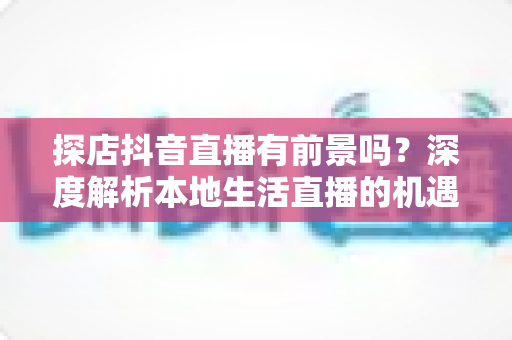 探店抖音直播有前景吗？深度解析本地生活直播的机遇、挑战与变现路径
