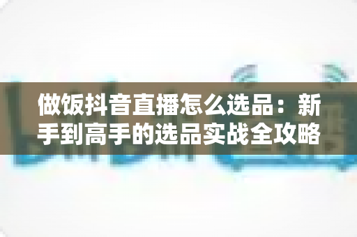 做饭抖音直播怎么选品:新手到高手的选品实战全攻略,助你直播间流量变现双丰收 做饭抖音直播怎么选品:新手到高手的选品实战全攻略,助你直播间流量变现双丰收