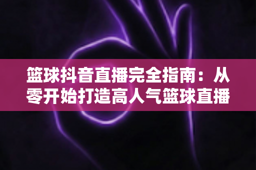 篮球抖音直播完全指南:从零开始打造高人气篮球直播间的实战秘籍 篮球抖音直播完全指南:从零开始打造高人气篮球直播间的实战秘籍