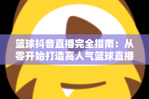 篮球抖音直播完全指南:从零开始打造高人气篮球直播间的实战秘籍 篮球抖音直播完全指南:从零开始打造高人气篮球直播间的实战秘籍