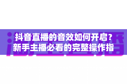 抖音直播的音效如何开启?新手主播必看的完整操作指南与实用技巧 抖音直播的音效如何开启?新手主播必看的完整操作指南与实用技巧
