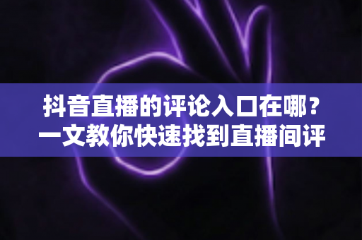 抖音直播的评论入口在哪？一文教你快速找到直播间评论区并轻松互动