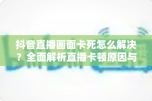 抖音直播画面卡死怎么解决？全面解析直播卡顿原因与高效修复指南