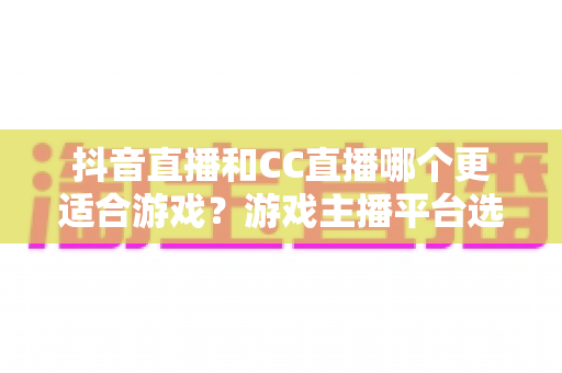 抖音直播和CC直播哪个更适合游戏?游戏主播平台选择深度评测指南 抖音直播和CC直播哪个更适合游戏?游戏主播平台选择深度评测指南