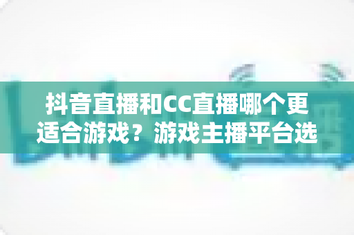抖音直播和CC直播哪个更适合游戏?游戏主播平台选择深度评测指南 抖音直播和CC直播哪个更适合游戏?游戏主播平台选择深度评测指南