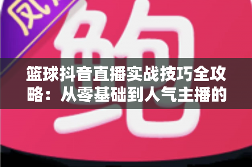 篮球抖音直播实战技巧全攻略：从零基础到人气主播的实战进阶指南