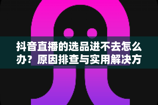 抖音直播的选品进不去怎么办?原因排查与实用解决方案全攻略 抖音直播的选品进不去怎么办?原因排查与实用解决方案全攻略