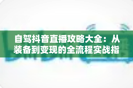 自驾抖音直播攻略大全:从装备到变现的全流程实战指南 自驾抖音直播攻略大全:从装备到变现的全流程实战指南
