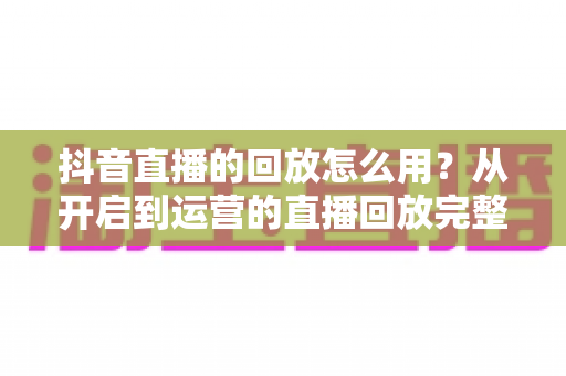 抖音直播的回放怎么用?从开启到运营的直播回放完整使用指南 抖音直播的回放怎么用?从开启到运营的直播回放完整使用指南