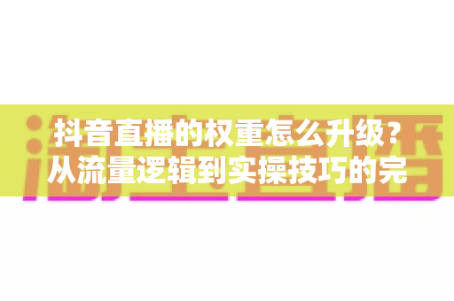 抖音直播的权重怎么升级？从流量逻辑到实操技巧的完整升级指南