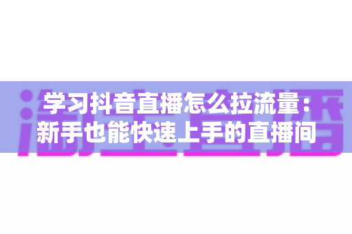 学习抖音直播怎么拉流量:新手也能快速上手的直播间流量增长实战指南 学习抖音直播怎么拉流量:新手也能快速上手的直播间流量增长实战指南