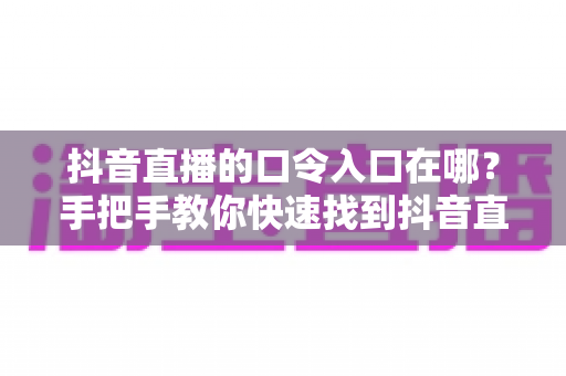 抖音直播的口令入口在哪？手把手教你快速找到抖音直播口令的完整使用指南