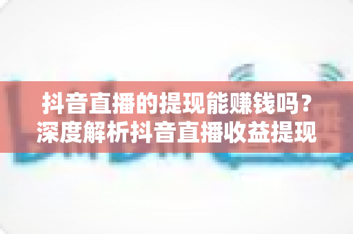 抖音直播的提现能赚钱吗?深度解析抖音直播收益提现机制与变现全攻略 抖音直播的提现能赚钱吗?深度解析抖音直播收益提现机制与变现全攻略