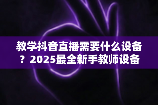 教学抖音直播需要什么设备？2025最全新手教师设备清单与避坑选购指南