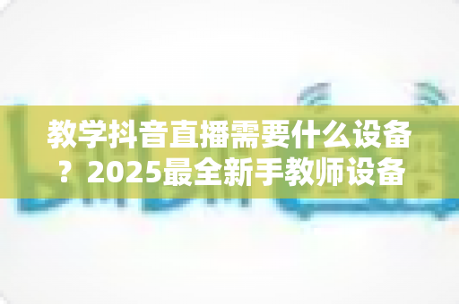 教学抖音直播需要什么设备？2025最全新手教师设备清单与避坑选购指南