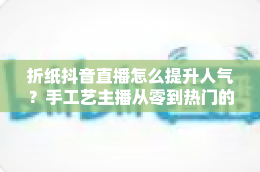 折纸抖音直播怎么提升人气？手工艺主播从零到热门的流量增长全攻略