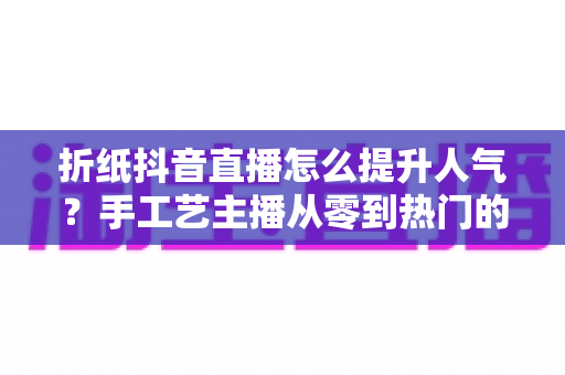 折纸抖音直播怎么提升人气？手工艺主播从零到热门的流量增长全攻略