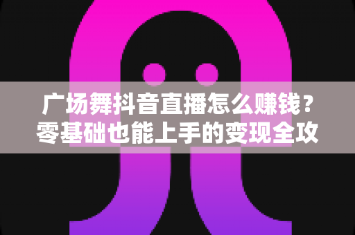 广场舞抖音直播怎么赚钱？零基础也能上手的变现全攻略与实战指南