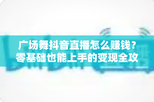 广场舞抖音直播怎么赚钱？零基础也能上手的变现全攻略与实战指南