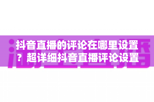 抖音直播的评论在哪里设置？超详细抖音直播评论设置全攻略，助你轻松管理直播间互动