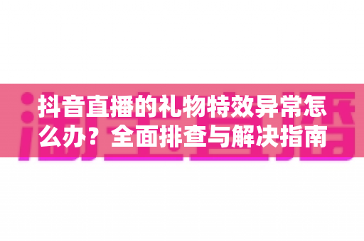 抖音直播的礼物特效异常怎么办?全面排查与解决指南助你畅享直播体验 抖音直播的礼物特效异常怎么办?全面排查与解决指南助你畅享直播体验