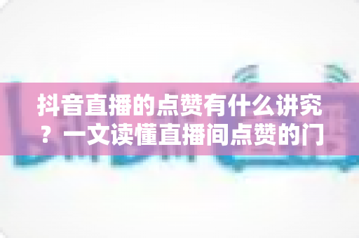 抖音直播的点赞有什么讲究?一文读懂直播间点赞的门道、技巧与避坑指南 抖音直播的点赞有什么讲究?一文读懂直播间点赞的门道、技巧与避坑指南