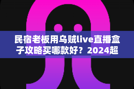 民宿老板用乌贼live直播盒子攻略买哪款好?2024超全选购指南与避坑心得 民宿老板用乌贼live直播盒子攻略买哪款好?2024超全选购指南与避坑心得