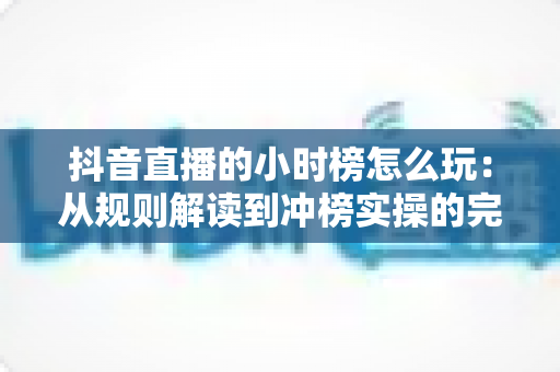 抖音直播的小时榜怎么玩:从规则解读到冲榜实操的完整攻略 抖音直播的小时榜怎么玩:从规则解读到冲榜实操的完整攻略