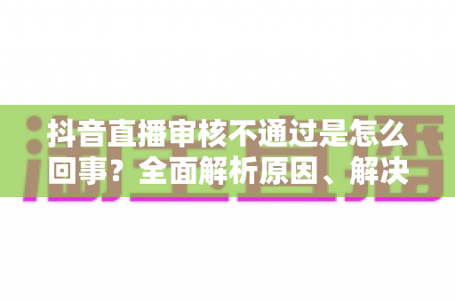 抖音直播审核不通过是怎么回事?全面解析原因、解决办法与避坑指南 抖音直播审核不通过是怎么回事?全面解析原因、解决办法与避坑指南