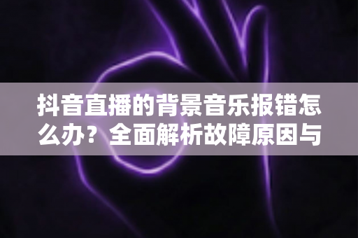抖音直播的背景音乐报错怎么办？全面解析故障原因与实用解决方案