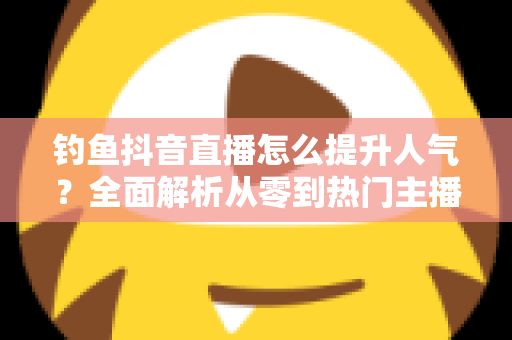 钓鱼抖音直播怎么提升人气?全面解析从零到热门主播的实战秘籍 钓鱼抖音直播怎么提升人气?全面解析从零到热门主播的实战秘籍