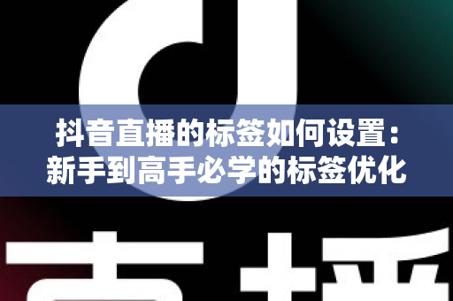 抖音直播的标签如何设置:新手到高手必学的标签优化全攻略,精准引流提升直播间人气 抖音直播的标签如何设置:新手到高手必学的标签优化全攻略,精准引流提升直播间人气