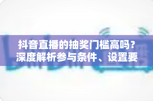 抖音直播的抽奖门槛高吗?深度解析参与条件、设置要求与实用攻略 抖音直播的抽奖门槛高吗?深度解析参与条件、设置要求与实用攻略
