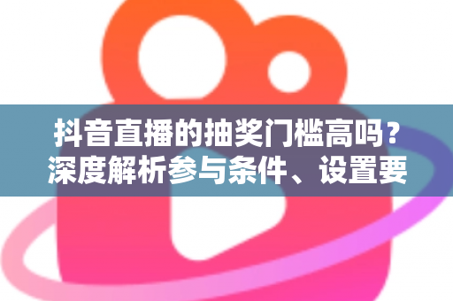 抖音直播的抽奖门槛高吗？深度解析参与条件、设置要求与实用攻略