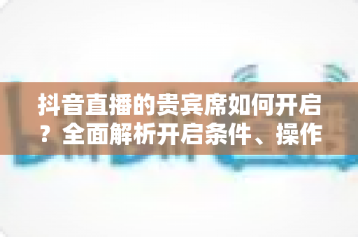 抖音直播的贵宾席如何开启？全面解析开启条件、操作步骤与实用技巧