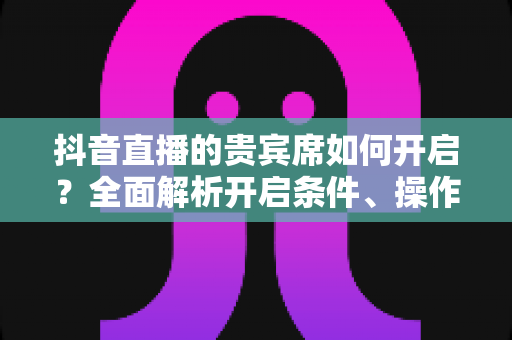 抖音直播的贵宾席如何开启？全面解析开启条件、操作步骤与实用技巧