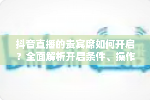 抖音直播的贵宾席如何开启？全面解析开启条件、操作步骤与实用技巧