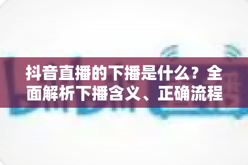 抖音直播的下播是什么？全面解析下播含义、正确流程与实用技巧
