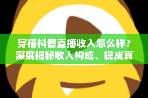 穿搭抖音直播收入怎么样？深度揭秘收入构成、提成真相与赚钱前景
