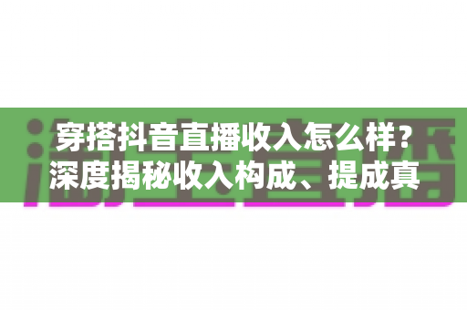 穿搭抖音直播收入怎么样？深度揭秘收入构成、提成真相与赚钱前景