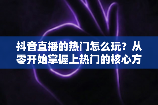 抖音直播的热门怎么玩?从零开始掌握上热门的核心方法与实战技巧 抖音直播的热门怎么玩?从零开始掌握上热门的核心方法与实战技巧