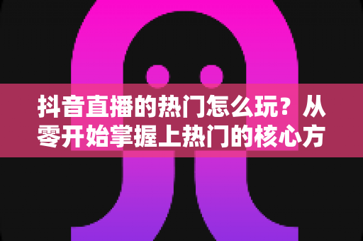 抖音直播的热门怎么玩？从零开始掌握上热门的核心方法与实战技巧